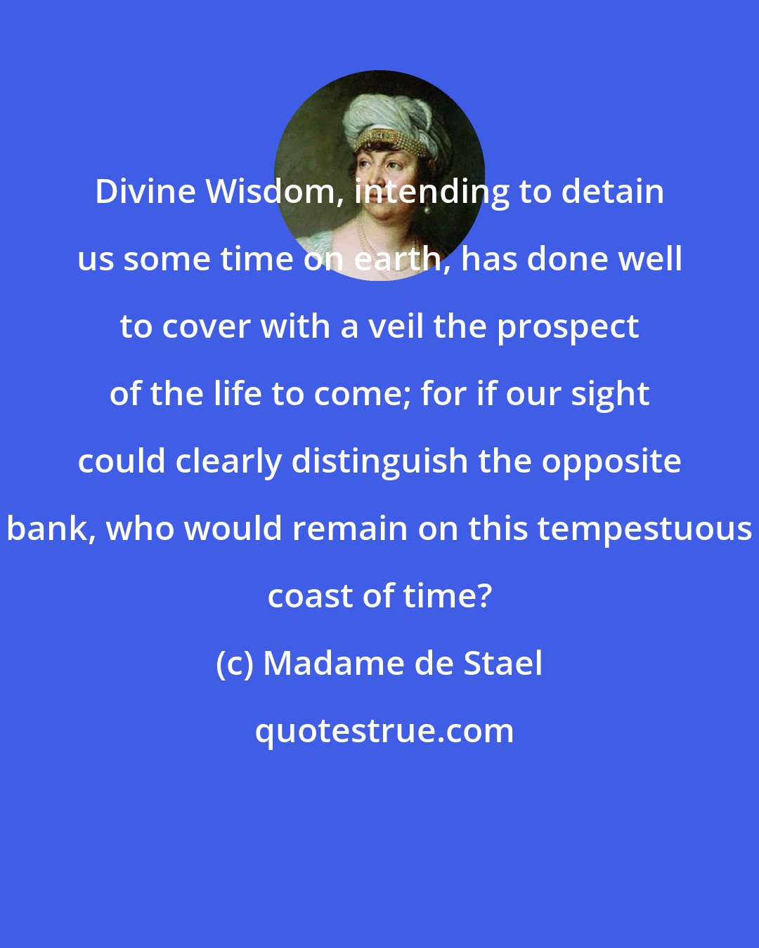 Madame de Stael: Divine Wisdom, intending to detain us some time on earth, has done well to cover with a veil the prospect of the life to come; for if our sight could clearly distinguish the opposite bank, who would remain on this tempestuous coast of time?