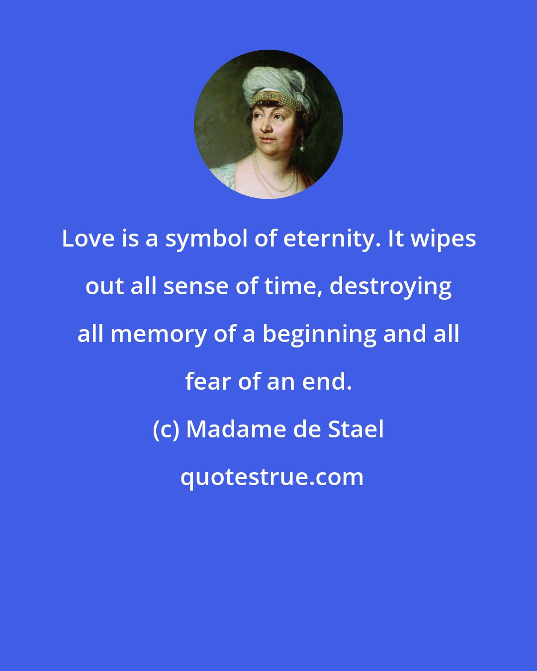 Madame de Stael: Love is a symbol of eternity. It wipes out all sense of time, destroying all memory of a beginning and all fear of an end.