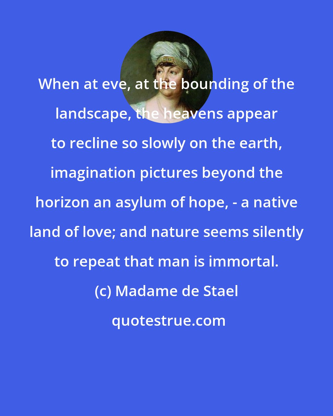 Madame de Stael: When at eve, at the bounding of the landscape, the heavens appear to recline so slowly on the earth, imagination pictures beyond the horizon an asylum of hope, - a native land of love; and nature seems silently to repeat that man is immortal.