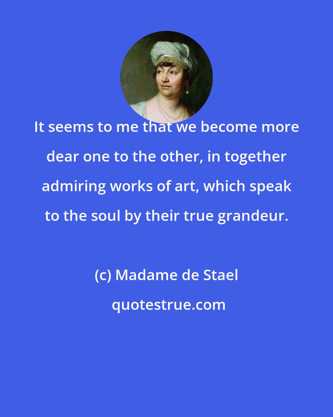 Madame de Stael: It seems to me that we become more dear one to the other, in together admiring works of art, which speak to the soul by their true grandeur.