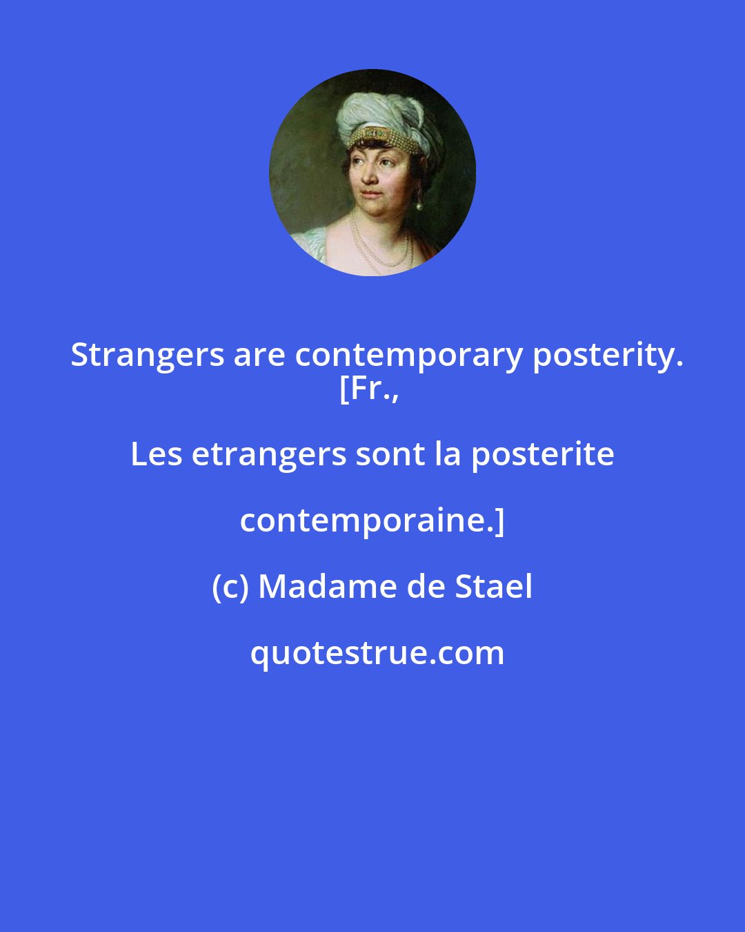 Madame de Stael: Strangers are contemporary posterity.
[Fr., Les etrangers sont la posterite contemporaine.]