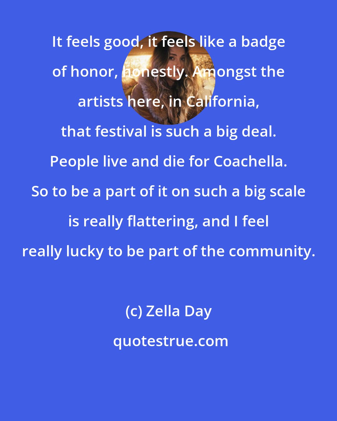 Zella Day: It feels good, it feels like a badge of honor, honestly. Amongst the artists here, in California, that festival is such a big deal. People live and die for Coachella. So to be a part of it on such a big scale is really flattering, and I feel really lucky to be part of the community.