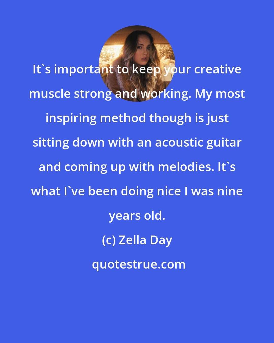 Zella Day: It's important to keep your creative muscle strong and working. My most inspiring method though is just sitting down with an acoustic guitar and coming up with melodies. It's what I've been doing nice I was nine years old.
