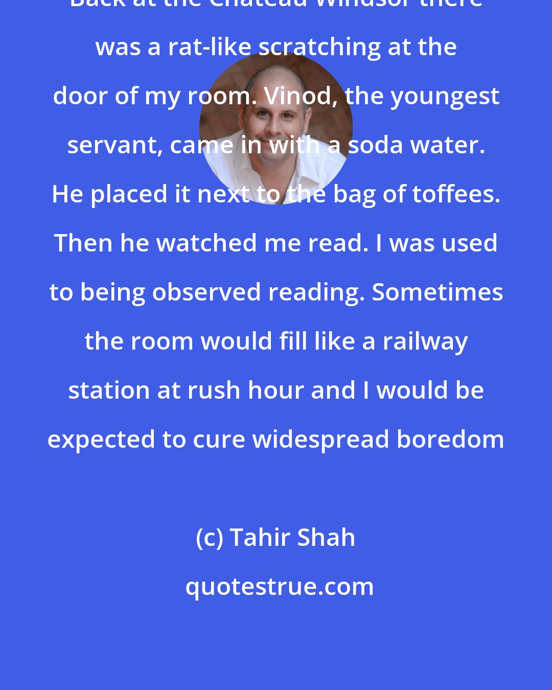 Tahir Shah: Back at the Chateau Windsor there was a rat-like scratching at the door of my room. Vinod, the youngest servant, came in with a soda water. He placed it next to the bag of toffees. Then he watched me read. I was used to being observed reading. Sometimes the room would fill like a railway station at rush hour and I would be expected to cure widespread boredom