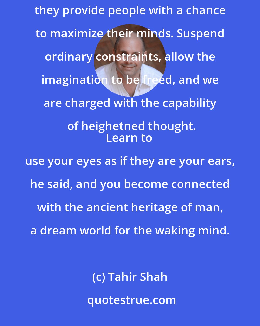 Tahir Shah: My father used to tell me that stories offer the listener a chance to escape but, more importantly, he said, they provide people with a chance to maximize their minds. Suspend ordinary constraints, allow the imagination to be freed, and we are charged with the capability of heighetned thought.
Learn to use your eyes as if they are your ears, he said, and you become connected with the ancient heritage of man, a dream world for the waking mind.