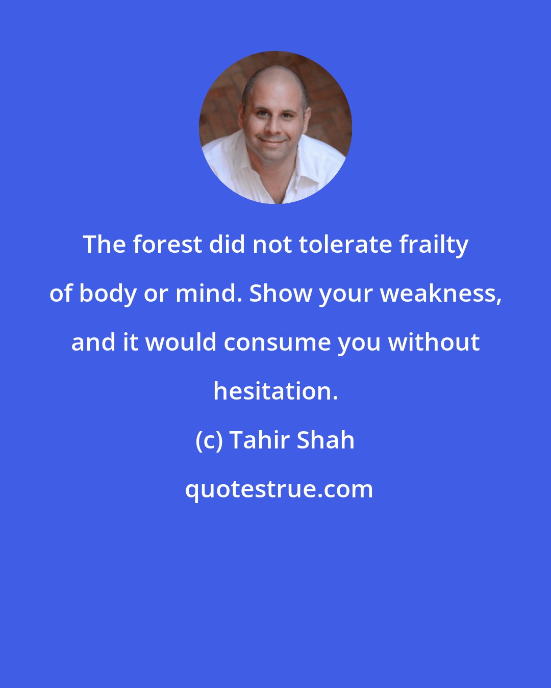 Tahir Shah: The forest did not tolerate frailty of body or mind. Show your weakness, and it would consume you without hesitation.