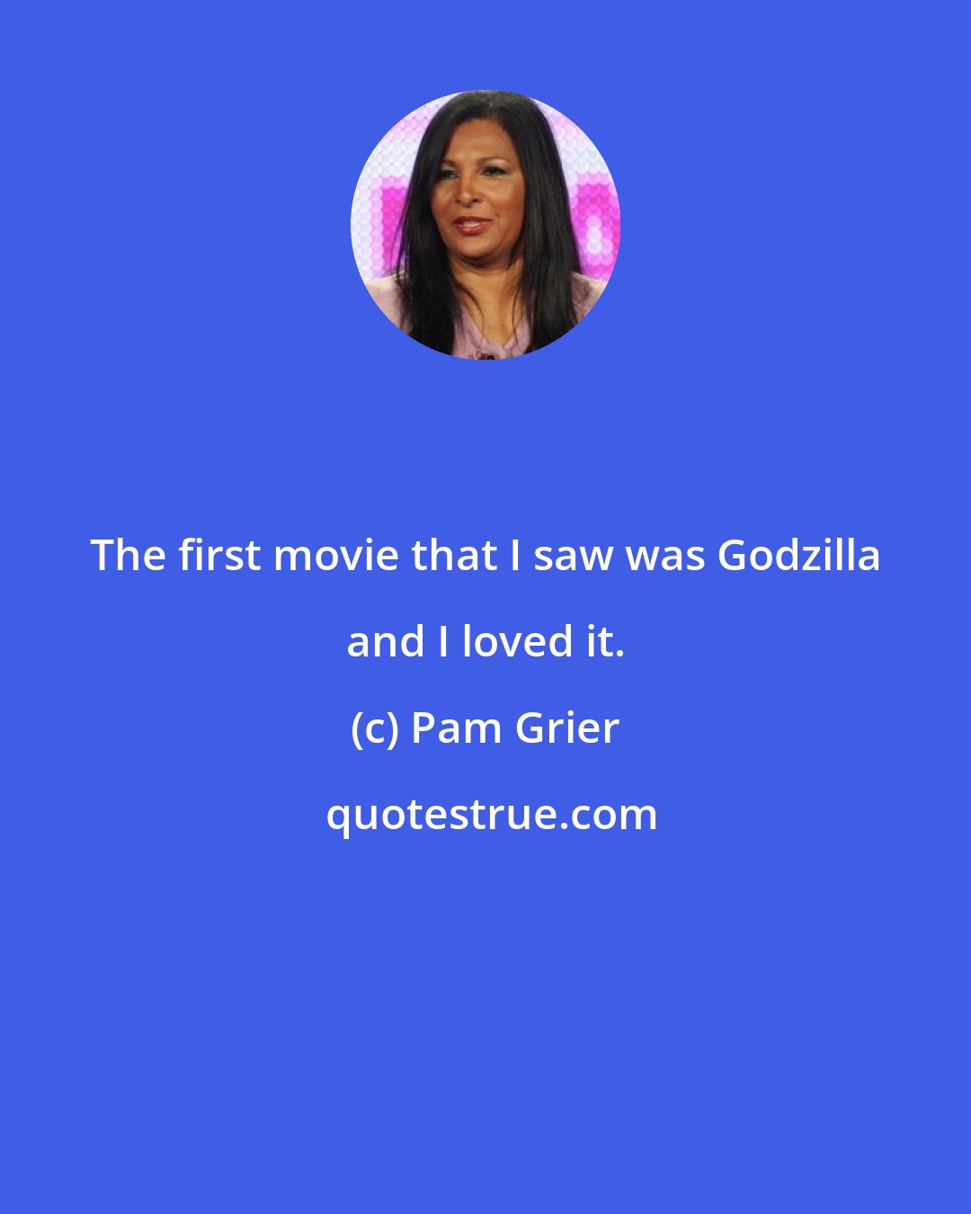 Pam Grier: The first movie that I saw was Godzilla and I loved it.