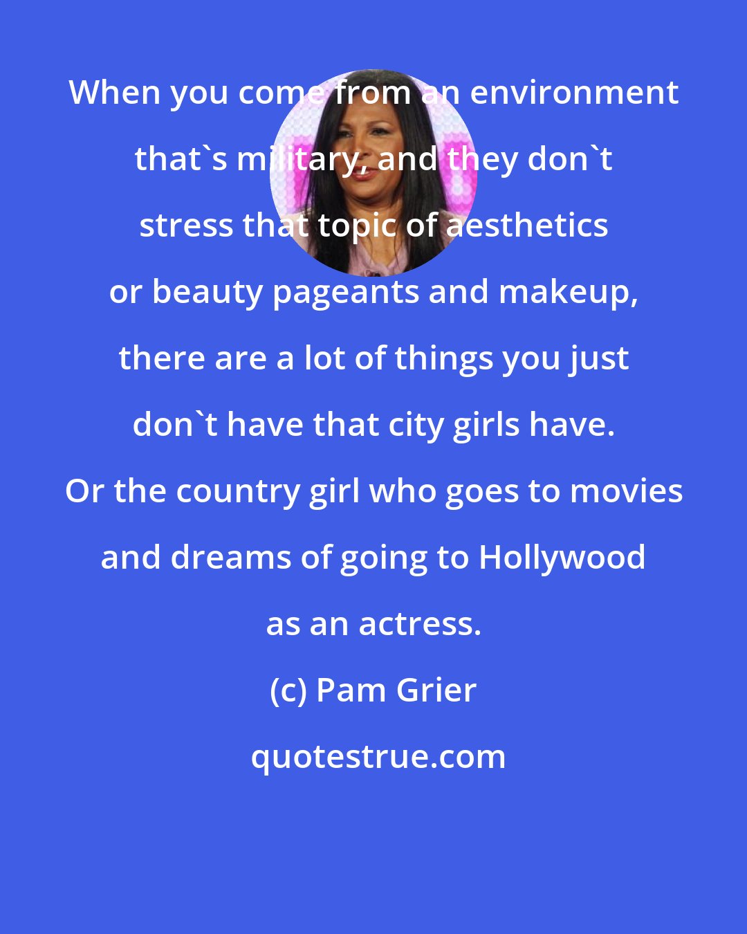 Pam Grier: When you come from an environment that's military, and they don't stress that topic of aesthetics or beauty pageants and makeup, there are a lot of things you just don't have that city girls have. Or the country girl who goes to movies and dreams of going to Hollywood as an actress.