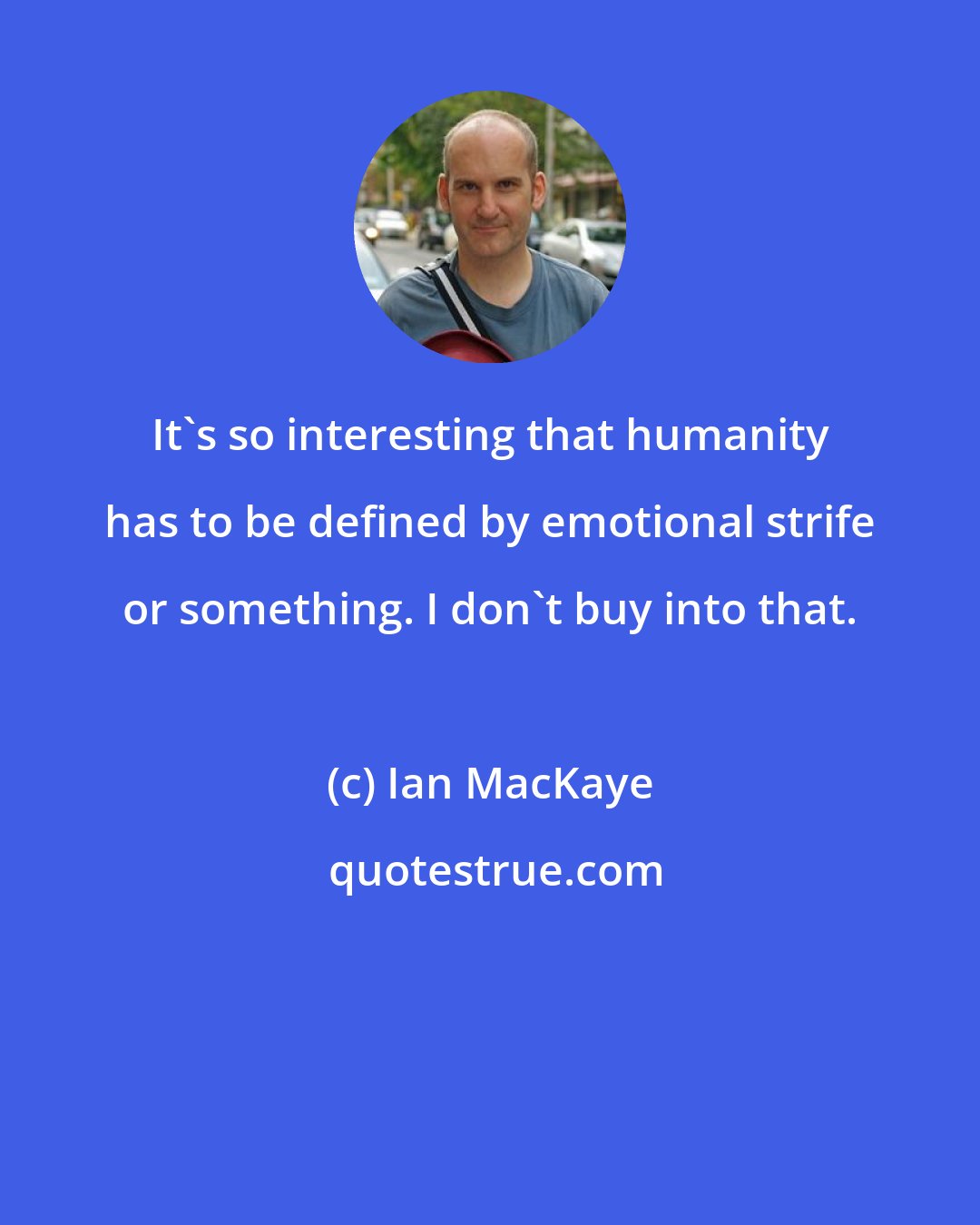 Ian MacKaye: It's so interesting that humanity has to be defined by emotional strife or something. I don't buy into that.