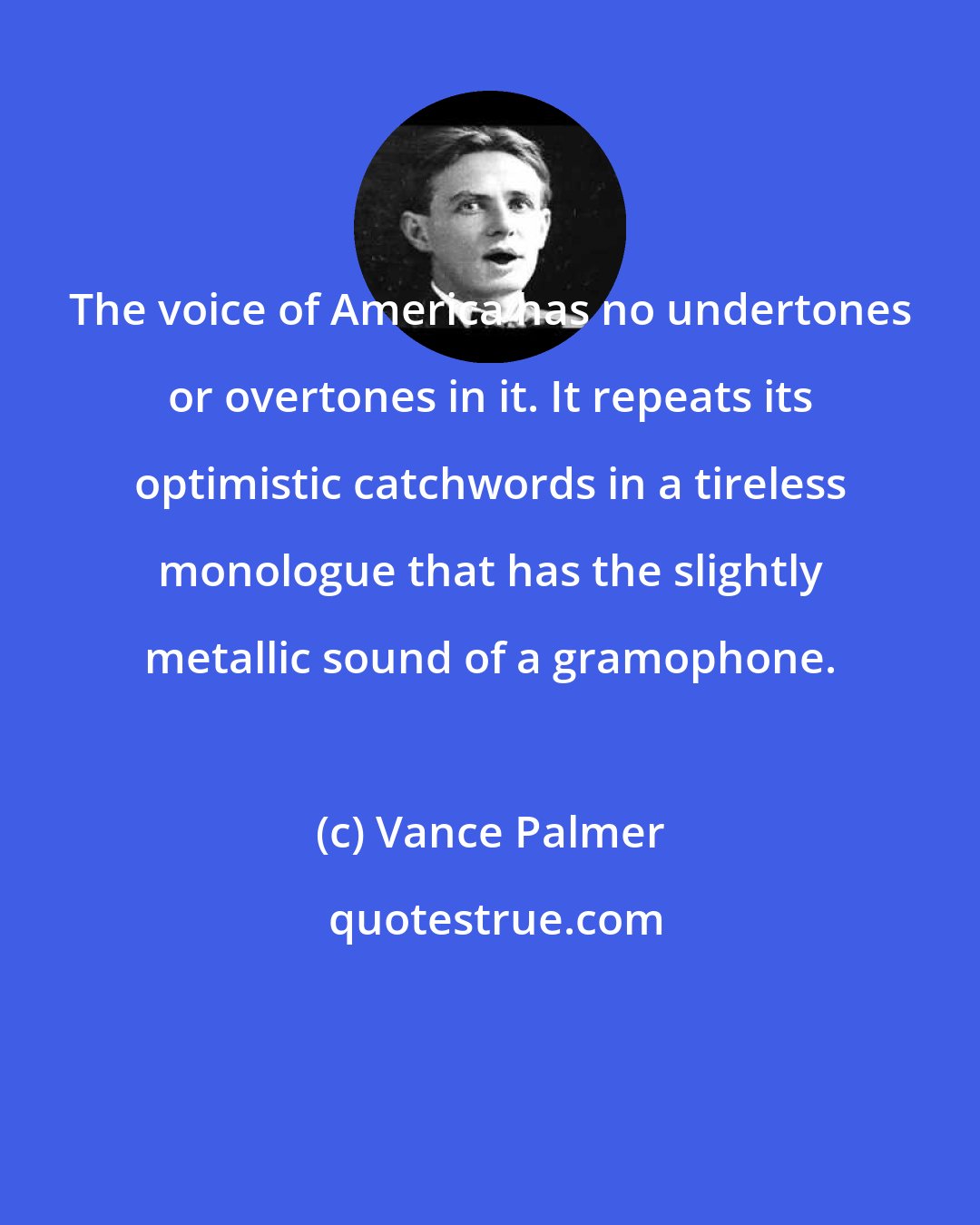 Vance Palmer: The voice of America has no undertones or overtones in it. It repeats its optimistic catchwords in a tireless monologue that has the slightly metallic sound of a gramophone.