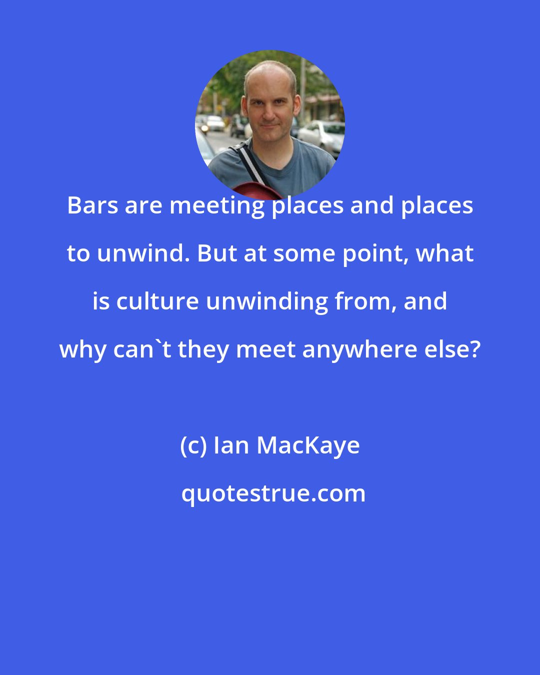 Ian MacKaye: Bars are meeting places and places to unwind. But at some point, what is culture unwinding from, and why can't they meet anywhere else?