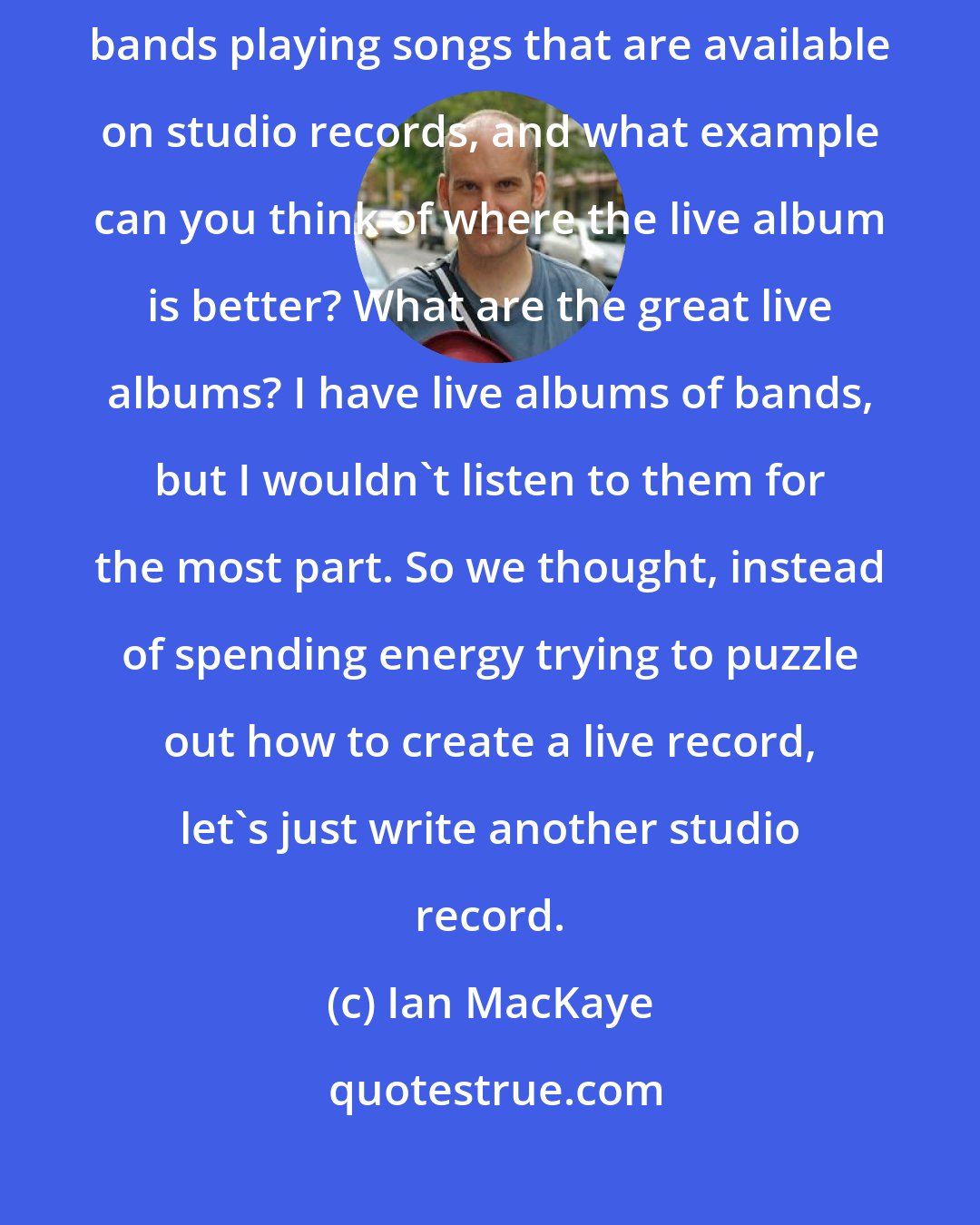 Ian MacKaye: Guy Picciotto had a really sound point: Live albums basically have bands playing songs that are available on studio records, and what example can you think of where the live album is better? What are the great live albums? I have live albums of bands, but I wouldn't listen to them for the most part. So we thought, instead of spending energy trying to puzzle out how to create a live record, let's just write another studio record.