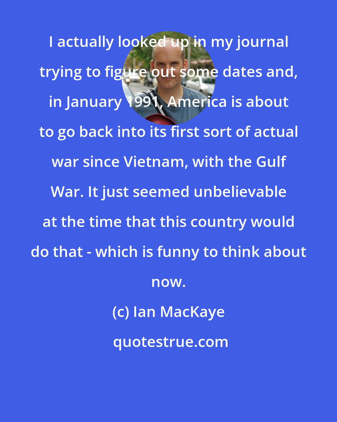 Ian MacKaye: I actually looked up in my journal trying to figure out some dates and, in January 1991, America is about to go back into its first sort of actual war since Vietnam, with the Gulf War. It just seemed unbelievable at the time that this country would do that - which is funny to think about now.