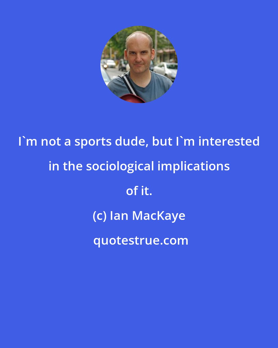 Ian MacKaye: I'm not a sports dude, but I'm interested in the sociological implications of it.