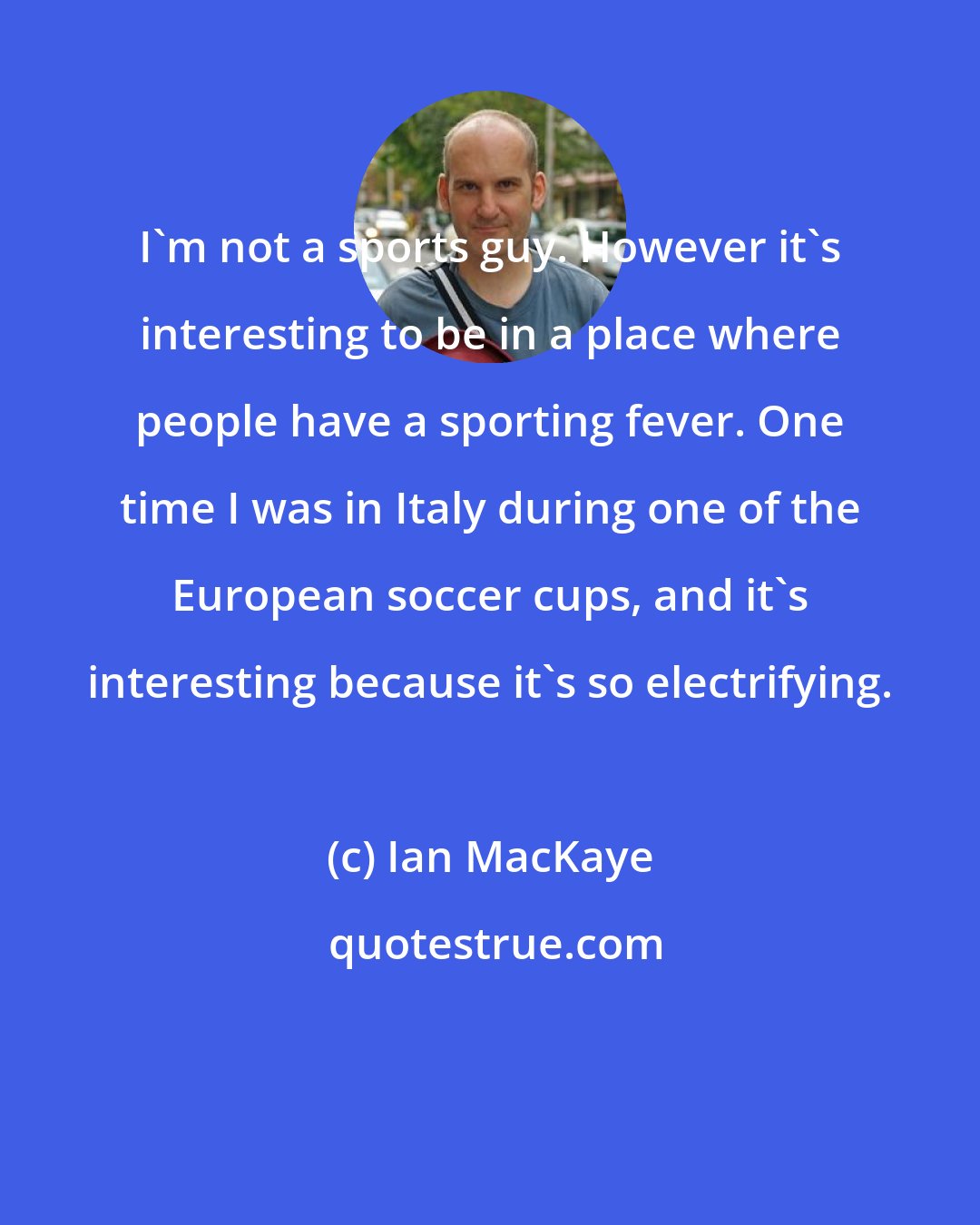 Ian MacKaye: I'm not a sports guy. However it's interesting to be in a place where people have a sporting fever. One time I was in Italy during one of the European soccer cups, and it's interesting because it's so electrifying.