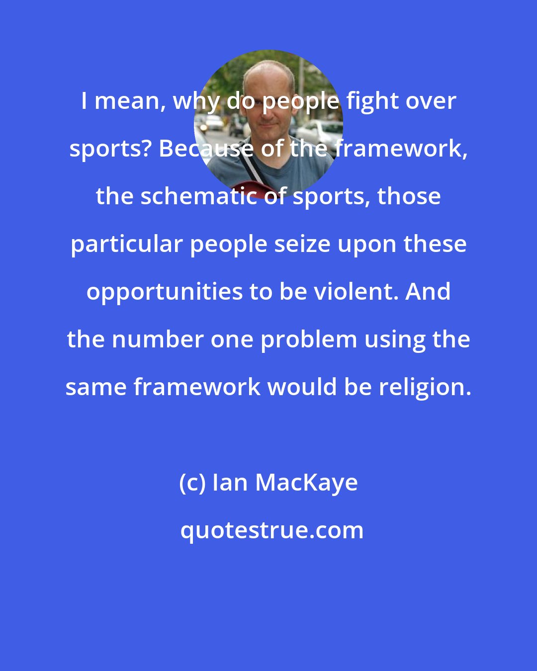 Ian MacKaye: I mean, why do people fight over sports? Because of the framework, the schematic of sports, those particular people seize upon these opportunities to be violent. And the number one problem using the same framework would be religion.