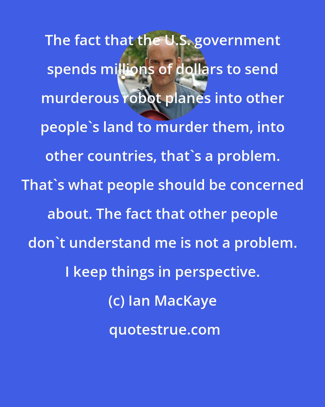 Ian MacKaye: The fact that the U.S. government spends millions of dollars to send murderous robot planes into other people's land to murder them, into other countries, that's a problem. That's what people should be concerned about. The fact that other people don't understand me is not a problem. I keep things in perspective.