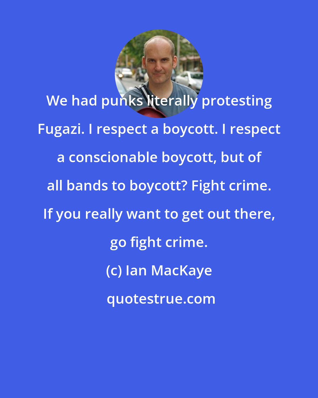 Ian MacKaye: We had punks literally protesting Fugazi. I respect a boycott. I respect a conscionable boycott, but of all bands to boycott? Fight crime. If you really want to get out there, go fight crime.