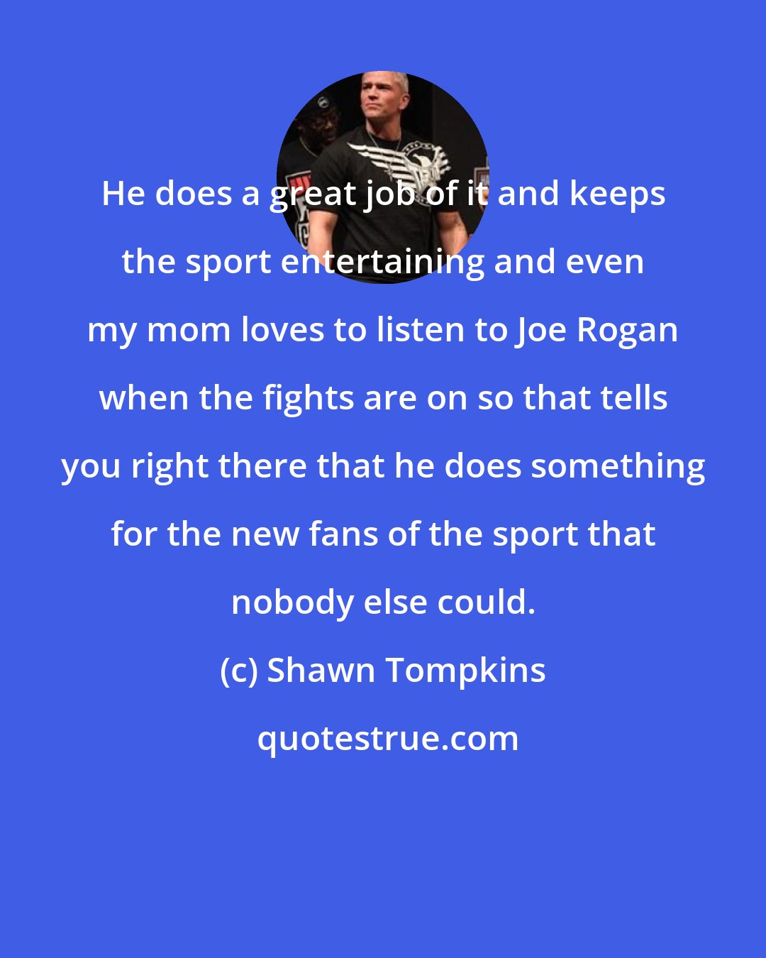 Shawn Tompkins: He does a great job of it and keeps the sport entertaining and even my mom loves to listen to Joe Rogan when the fights are on so that tells you right there that he does something for the new fans of the sport that nobody else could.
