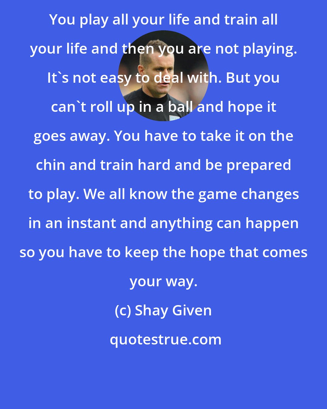 Shay Given: You play all your life and train all your life and then you are not playing. It's not easy to deal with. But you can't roll up in a ball and hope it goes away. You have to take it on the chin and train hard and be prepared to play. We all know the game changes in an instant and anything can happen so you have to keep the hope that comes your way.
