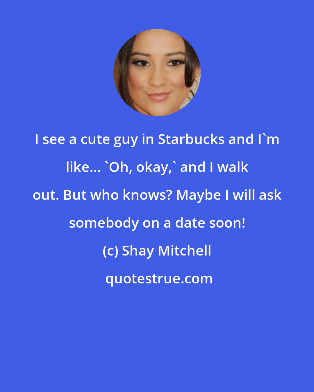 Shay Mitchell: I see a cute guy in Starbucks and I'm like... 'Oh, okay,' and I walk out. But who knows? Maybe I will ask somebody on a date soon!
