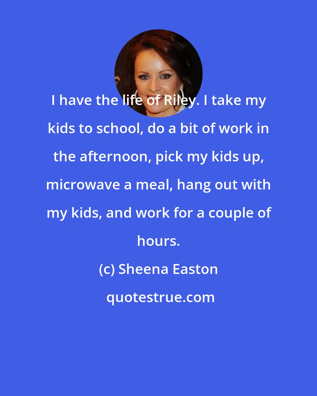 Sheena Easton: I have the life of Riley. I take my kids to school, do a bit of work in the afternoon, pick my kids up, microwave a meal, hang out with my kids, and work for a couple of hours.
