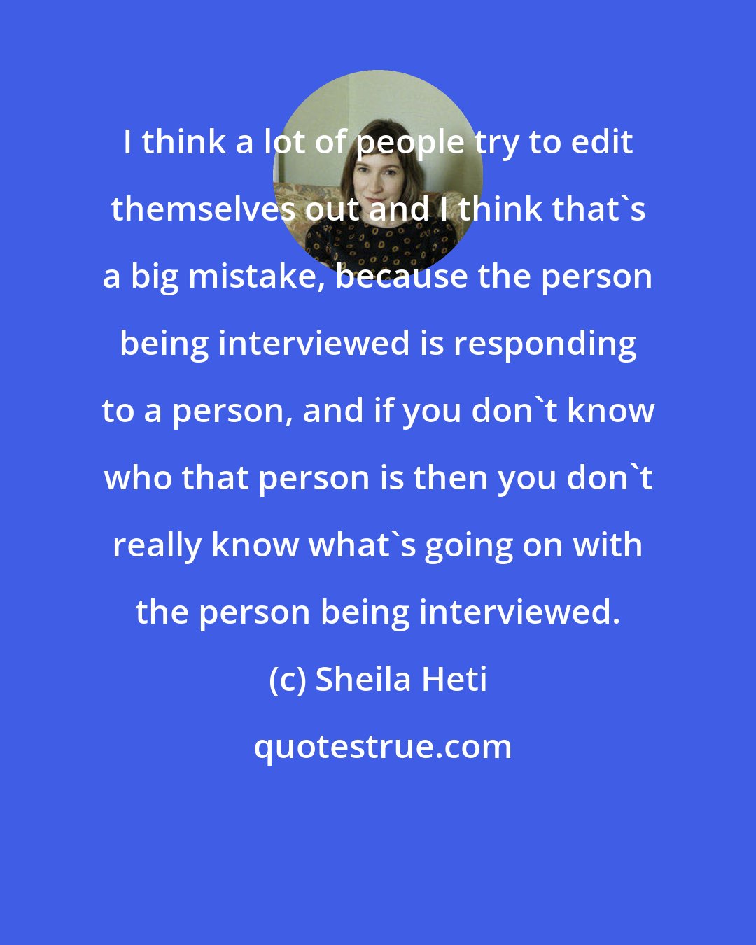 Sheila Heti: I think a lot of people try to edit themselves out and I think that's a big mistake, because the person being interviewed is responding to a person, and if you don't know who that person is then you don't really know what's going on with the person being interviewed.