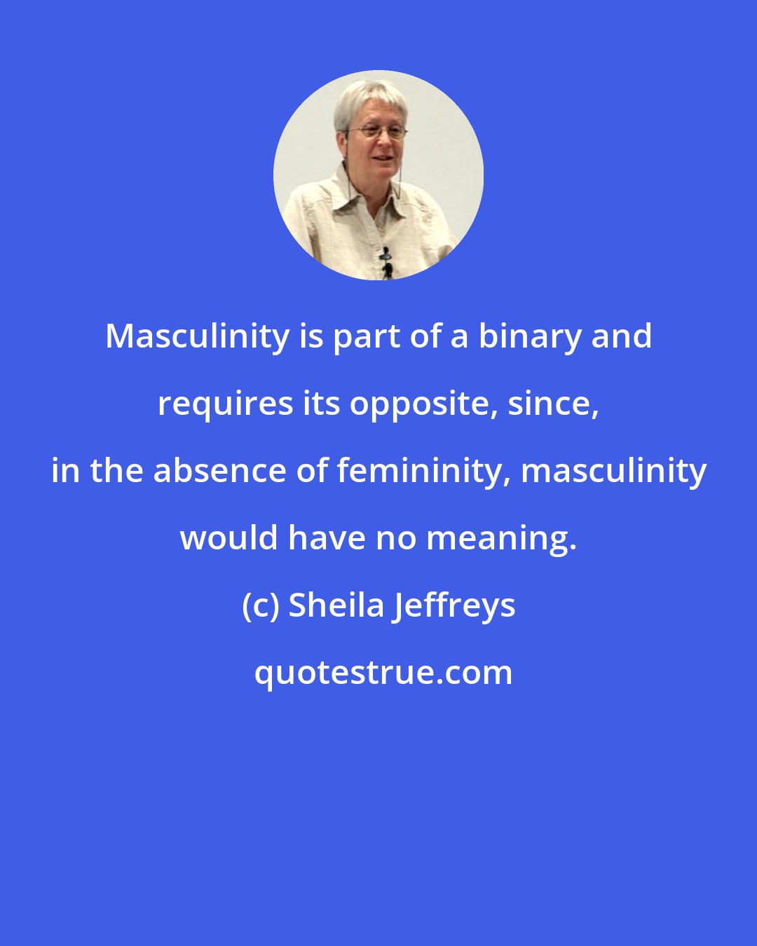 Sheila Jeffreys: Masculinity is part of a binary and requires its opposite, since, in the absence of femininity, masculinity would have no meaning.