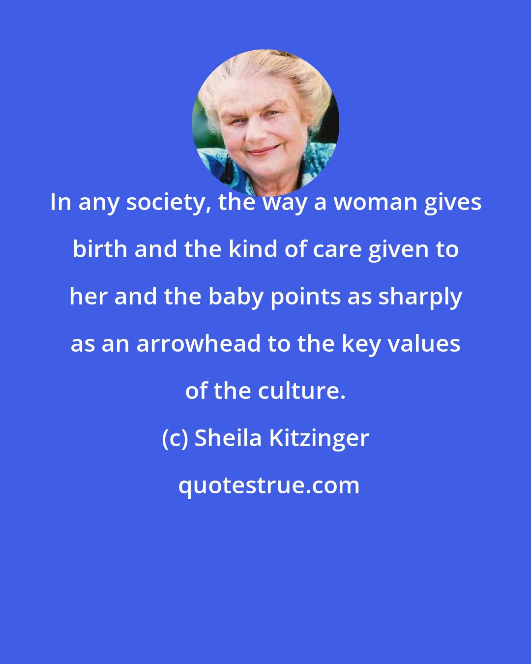 Sheila Kitzinger: In any society, the way a woman gives birth and the kind of care given to her and the baby points as sharply as an arrowhead to the key values of the culture.
