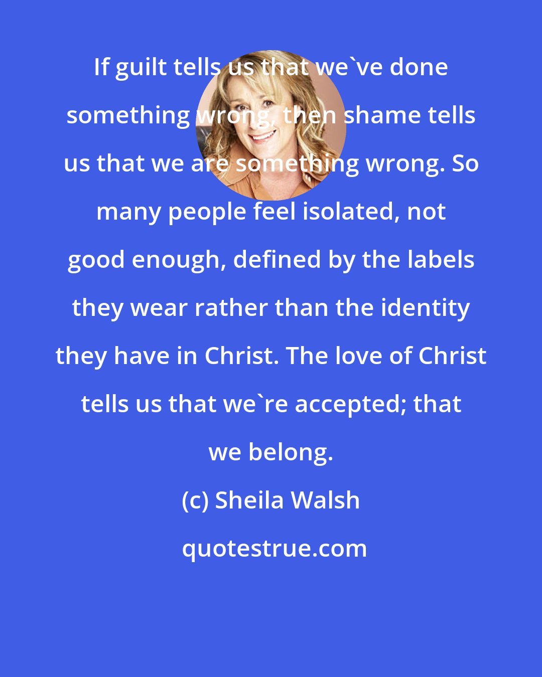 Sheila Walsh: If guilt tells us that we've done something wrong, then shame tells us that we are something wrong. So many people feel isolated, not good enough, defined by the labels they wear rather than the identity they have in Christ. The love of Christ tells us that we're accepted; that we belong.