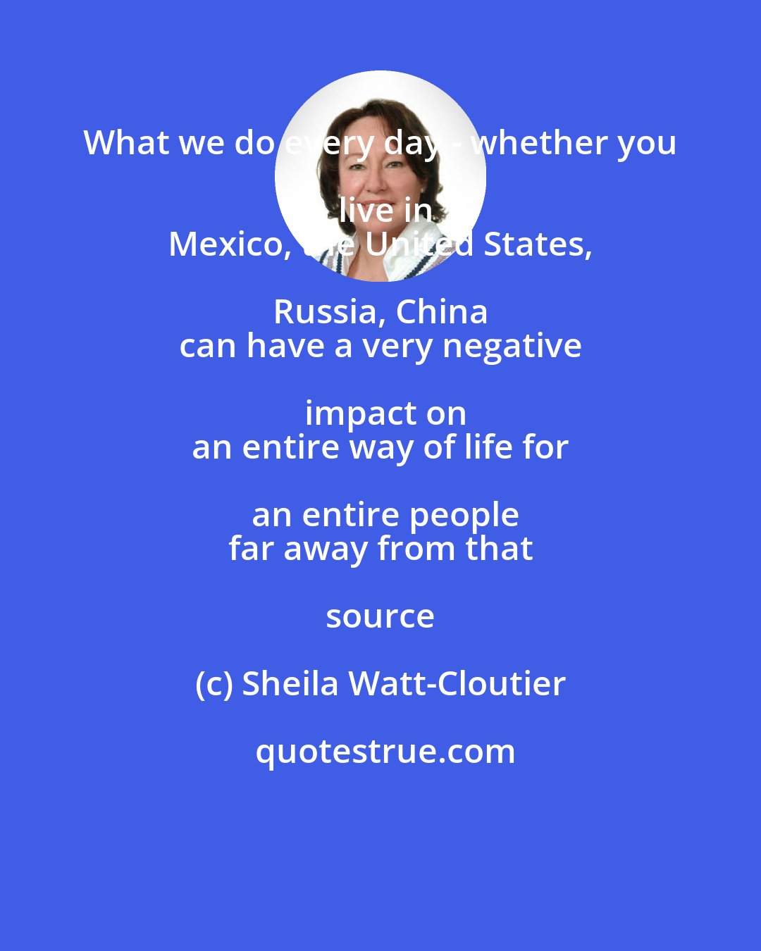 Sheila Watt-Cloutier: What we do every day - whether you live in
 Mexico, the United States, Russia, China 
 can have a very negative impact on
 an entire way of life for an entire people
 far away from that source
