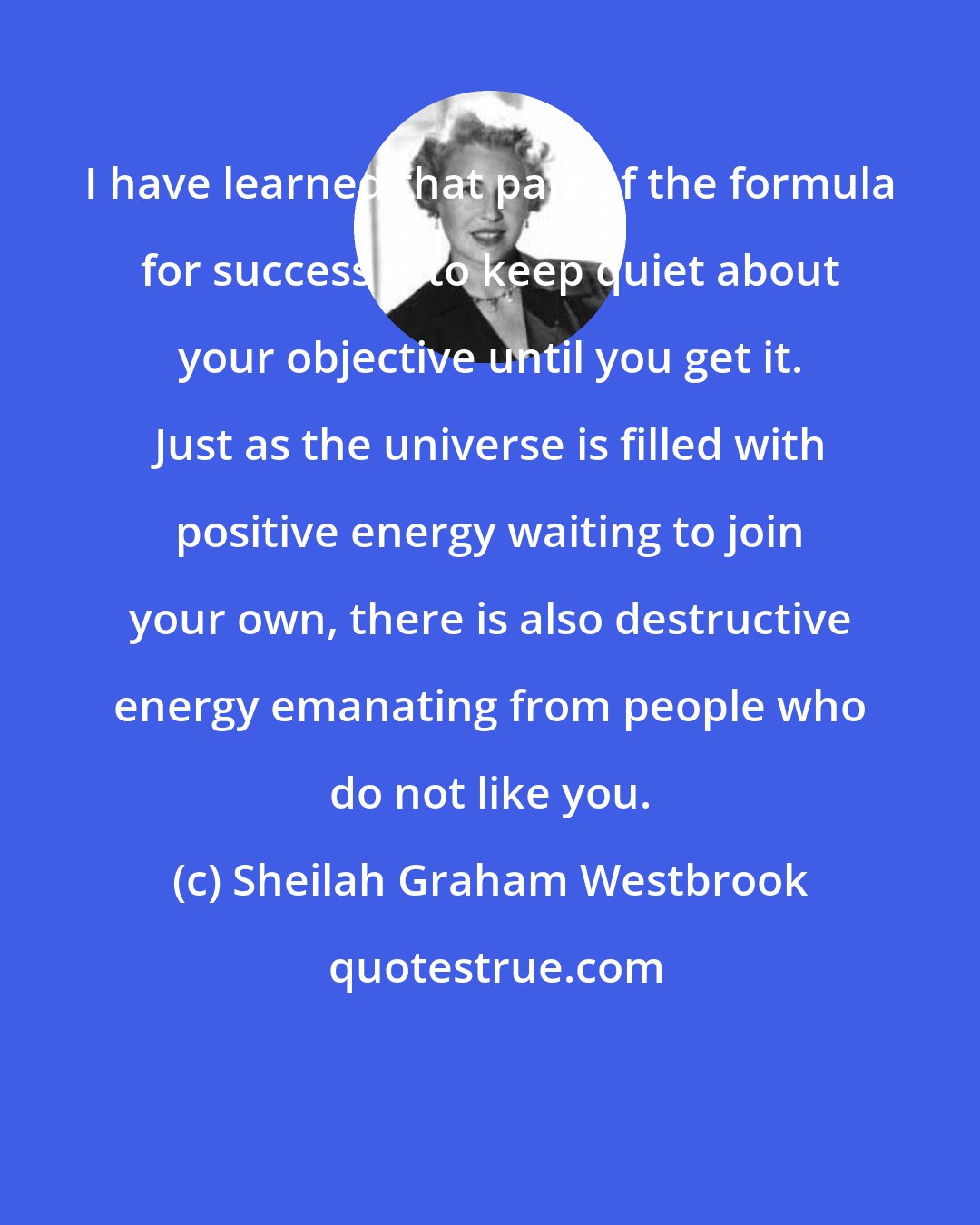 Sheilah Graham Westbrook: I have learned that part of the formula for success is to keep quiet about your objective until you get it. Just as the universe is filled with positive energy waiting to join your own, there is also destructive energy emanating from people who do not like you.