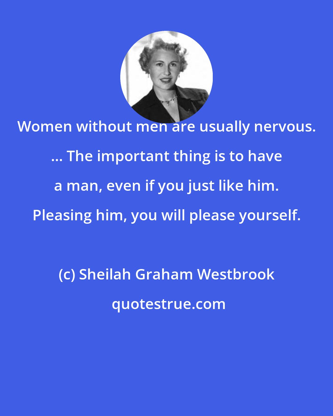 Sheilah Graham Westbrook: Women without men are usually nervous. ... The important thing is to have a man, even if you just like him. Pleasing him, you will please yourself.