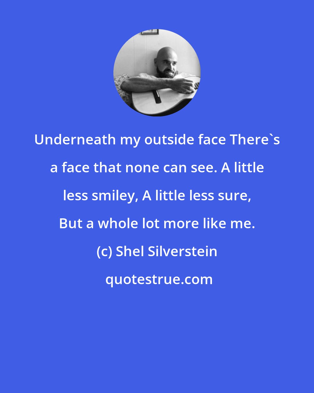 Shel Silverstein: Underneath my outside face There's a face that none can see. A little less smiley, A little less sure, But a whole lot more like me.