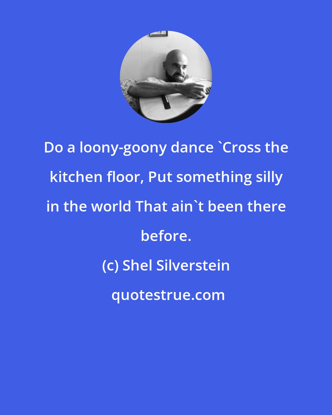 Shel Silverstein: Do a loony-goony dance 'Cross the kitchen floor, Put something silly in the world That ain't been there before.