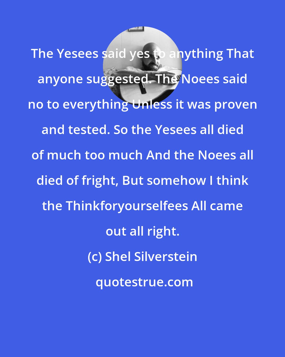 Shel Silverstein: The Yesees said yes to anything That anyone suggested. The Noees said no to everything Unless it was proven and tested. So the Yesees all died of much too much And the Noees all died of fright, But somehow I think the Thinkforyourselfees All came out all right.