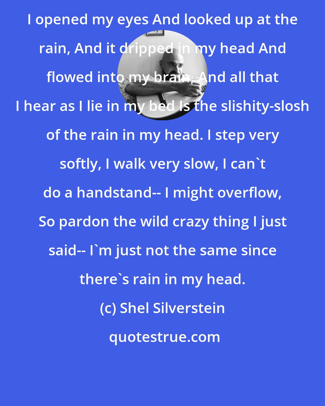 Shel Silverstein: I opened my eyes And looked up at the rain, And it dripped in my head And flowed into my brain, And all that I hear as I lie in my bed Is the slishity-slosh of the rain in my head. I step very softly, I walk very slow, I can't do a handstand-- I might overflow, So pardon the wild crazy thing I just said-- I'm just not the same since there's rain in my head.