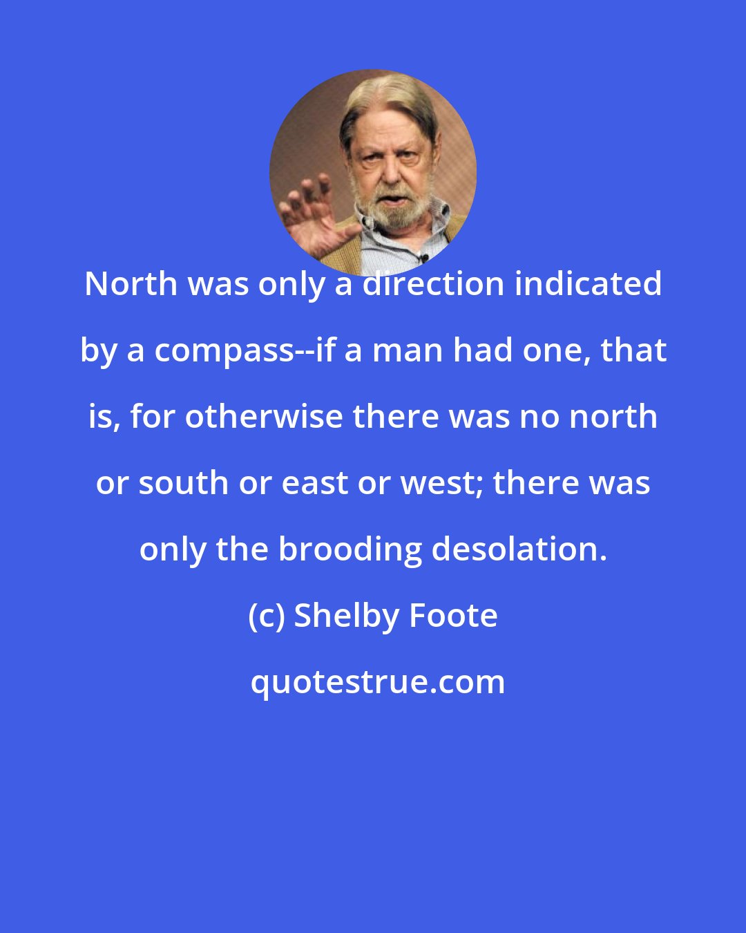 Shelby Foote: North was only a direction indicated by a compass--if a man had one, that is, for otherwise there was no north or south or east or west; there was only the brooding desolation.
