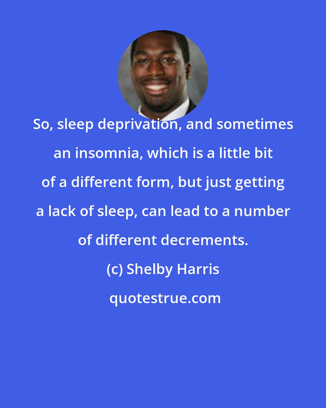 Shelby Harris: So, sleep deprivation, and sometimes an insomnia, which is a little bit of a different form, but just getting a lack of sleep, can lead to a number of different decrements.