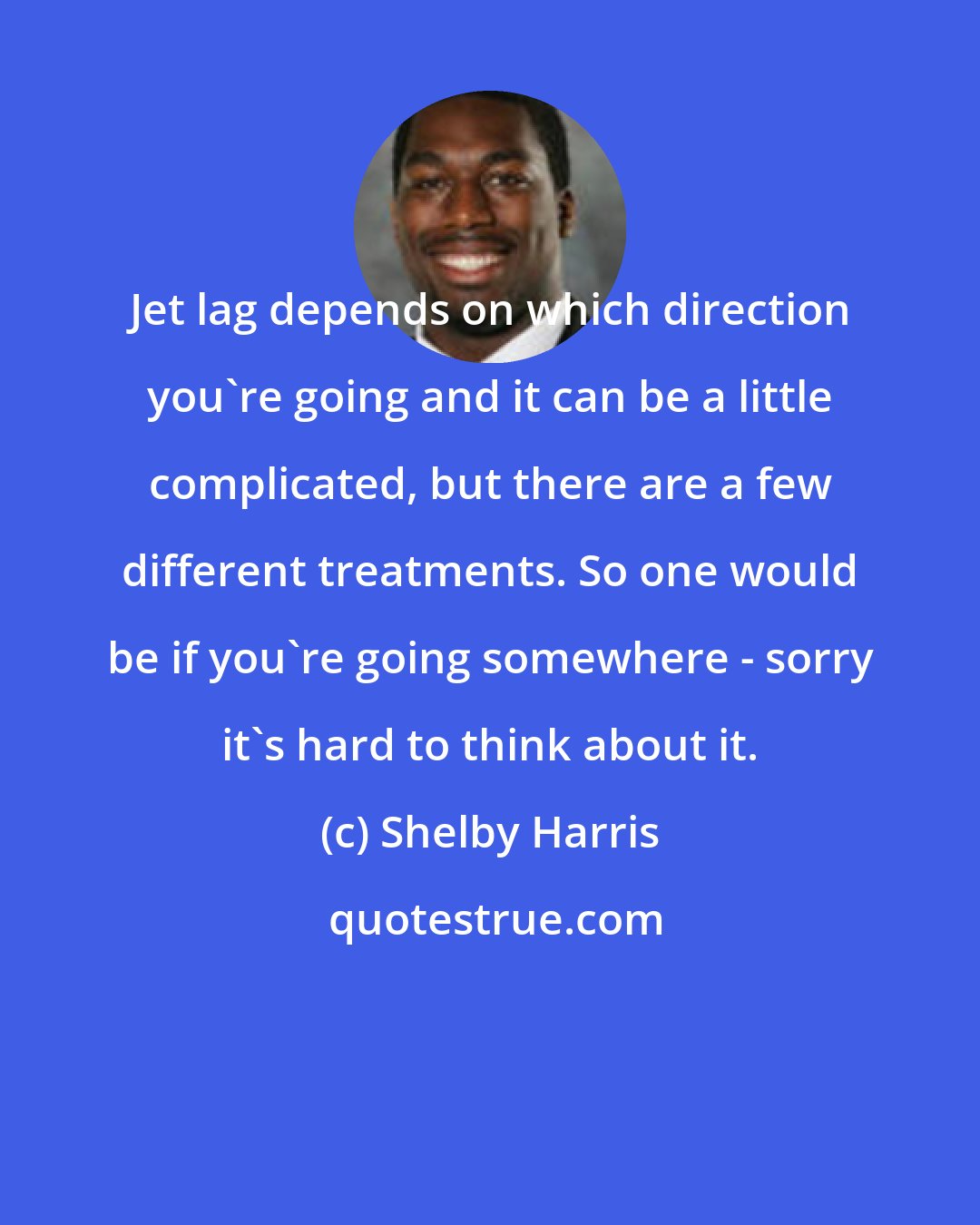 Shelby Harris: Jet lag depends on which direction you're going and it can be a little complicated, but there are a few different treatments. So one would be if you're going somewhere - sorry it's hard to think about it.