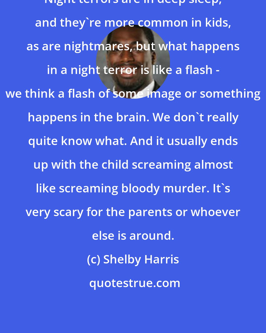Shelby Harris: Night terrors are in deep sleep, and they're more common in kids, as are nightmares, but what happens in a night terror is like a flash - we think a flash of some image or something happens in the brain. We don't really quite know what. And it usually ends up with the child screaming almost like screaming bloody murder. It's very scary for the parents or whoever else is around.