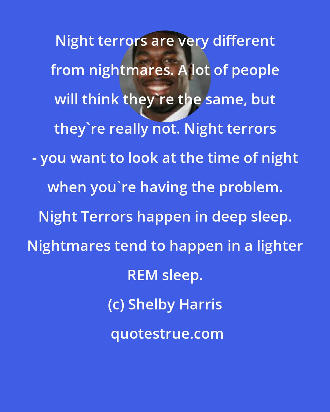Shelby Harris: Night terrors are very different from nightmares. A lot of people will think they're the same, but they're really not. Night terrors - you want to look at the time of night when you're having the problem. Night Terrors happen in deep sleep. Nightmares tend to happen in a lighter REM sleep.