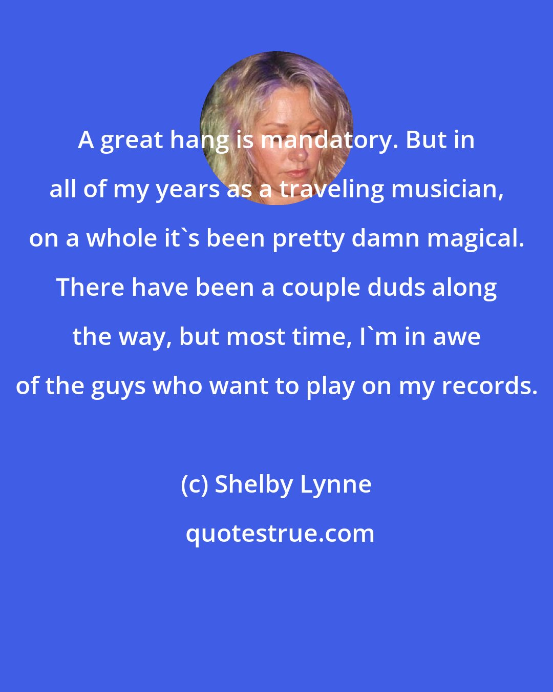 Shelby Lynne: A great hang is mandatory. But in all of my years as a traveling musician, on a whole it's been pretty damn magical. There have been a couple duds along the way, but most time, I'm in awe of the guys who want to play on my records.