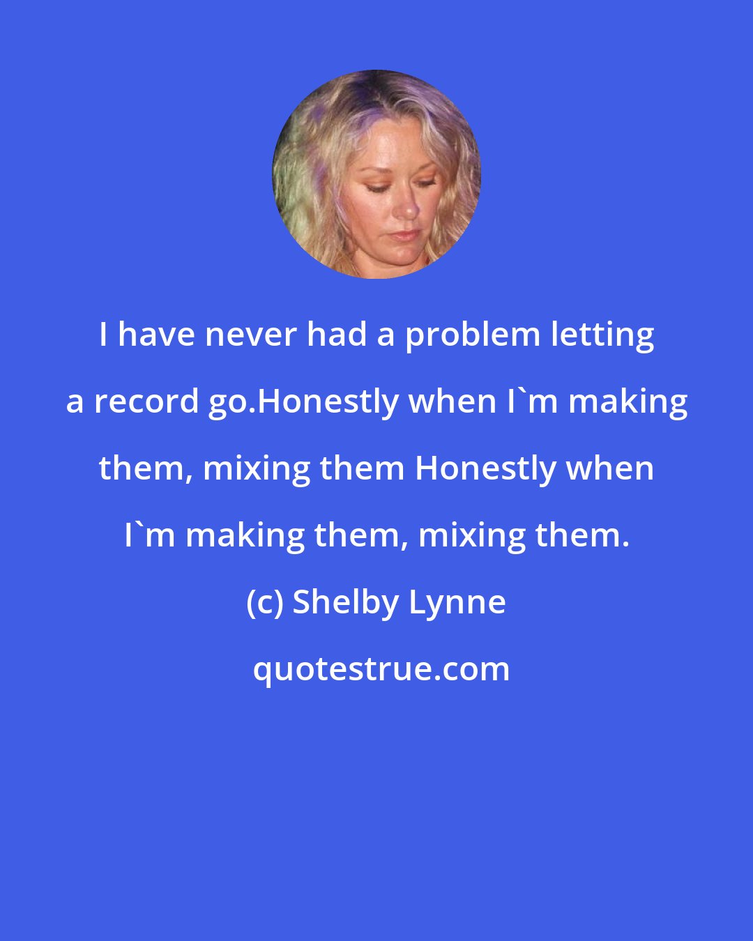 Shelby Lynne: I have never had a problem letting a record go.Honestly when I'm making them, mixing them Honestly when I'm making them, mixing them.