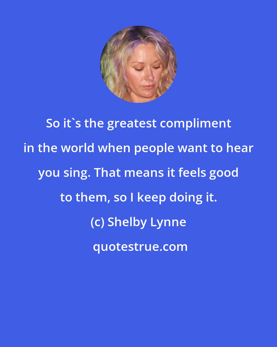 Shelby Lynne: So it's the greatest compliment in the world when people want to hear you sing. That means it feels good to them, so I keep doing it.