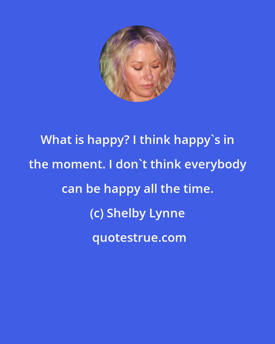 Shelby Lynne: What is happy? I think happy's in the moment. I don't think everybody can be happy all the time.