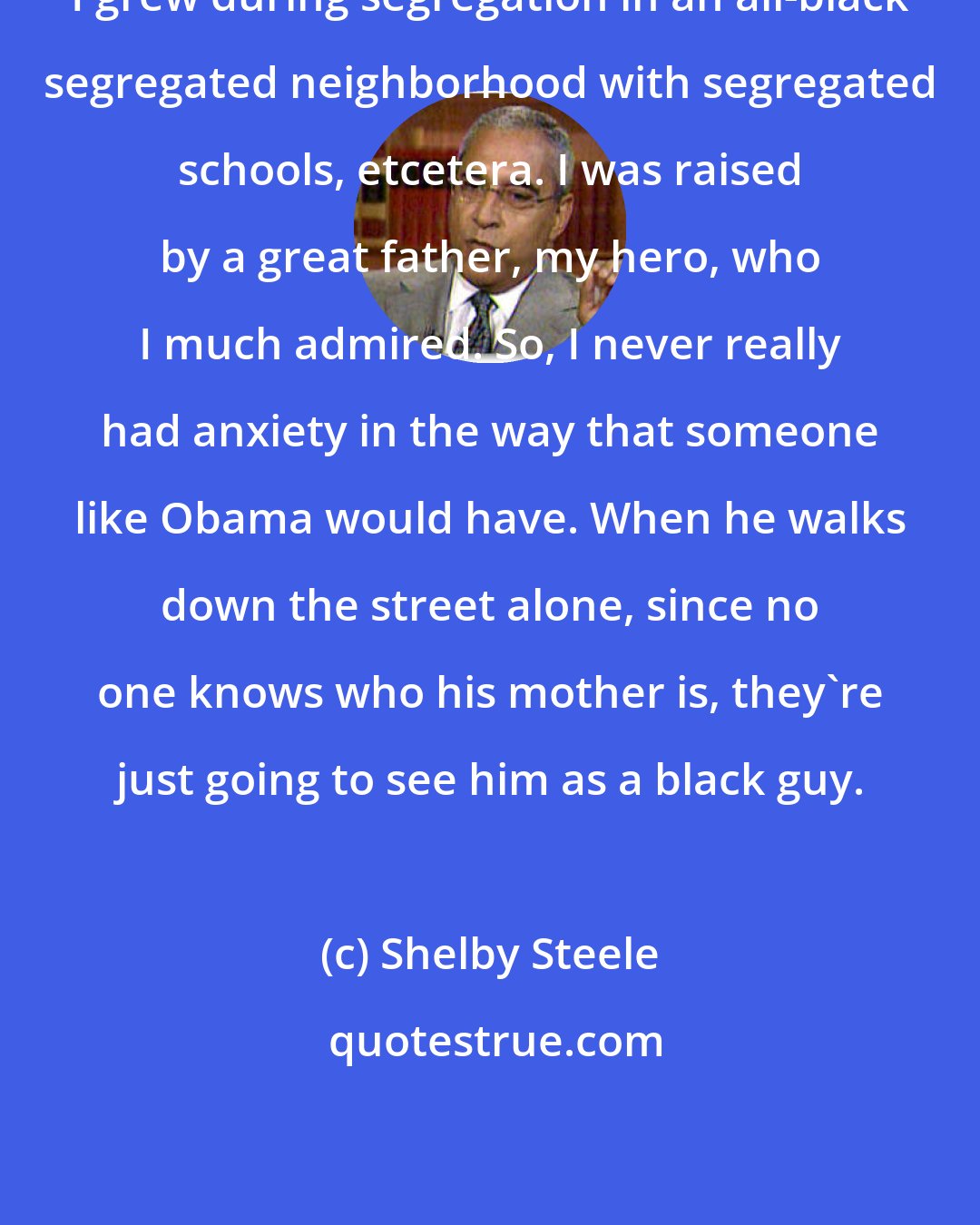 Shelby Steele: I grew during segregation in an all-black segregated neighborhood with segregated schools, etcetera. I was raised by a great father, my hero, who I much admired. So, I never really had anxiety in the way that someone like Obama would have. When he walks down the street alone, since no one knows who his mother is, they're just going to see him as a black guy.