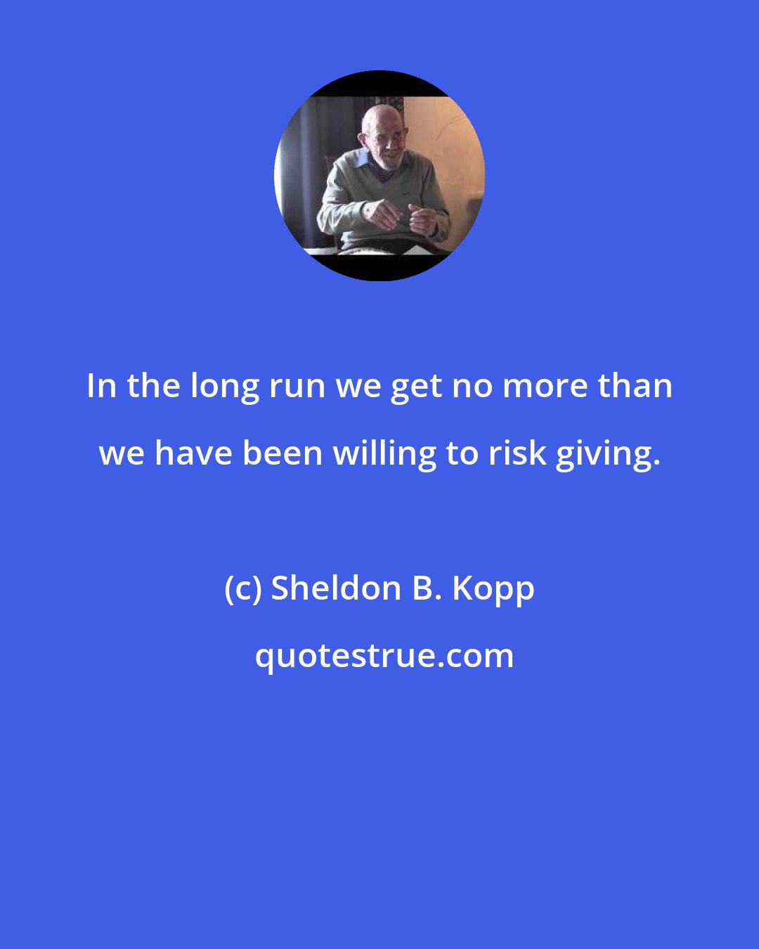 Sheldon B. Kopp: In the long run we get no more than we have been willing to risk giving.