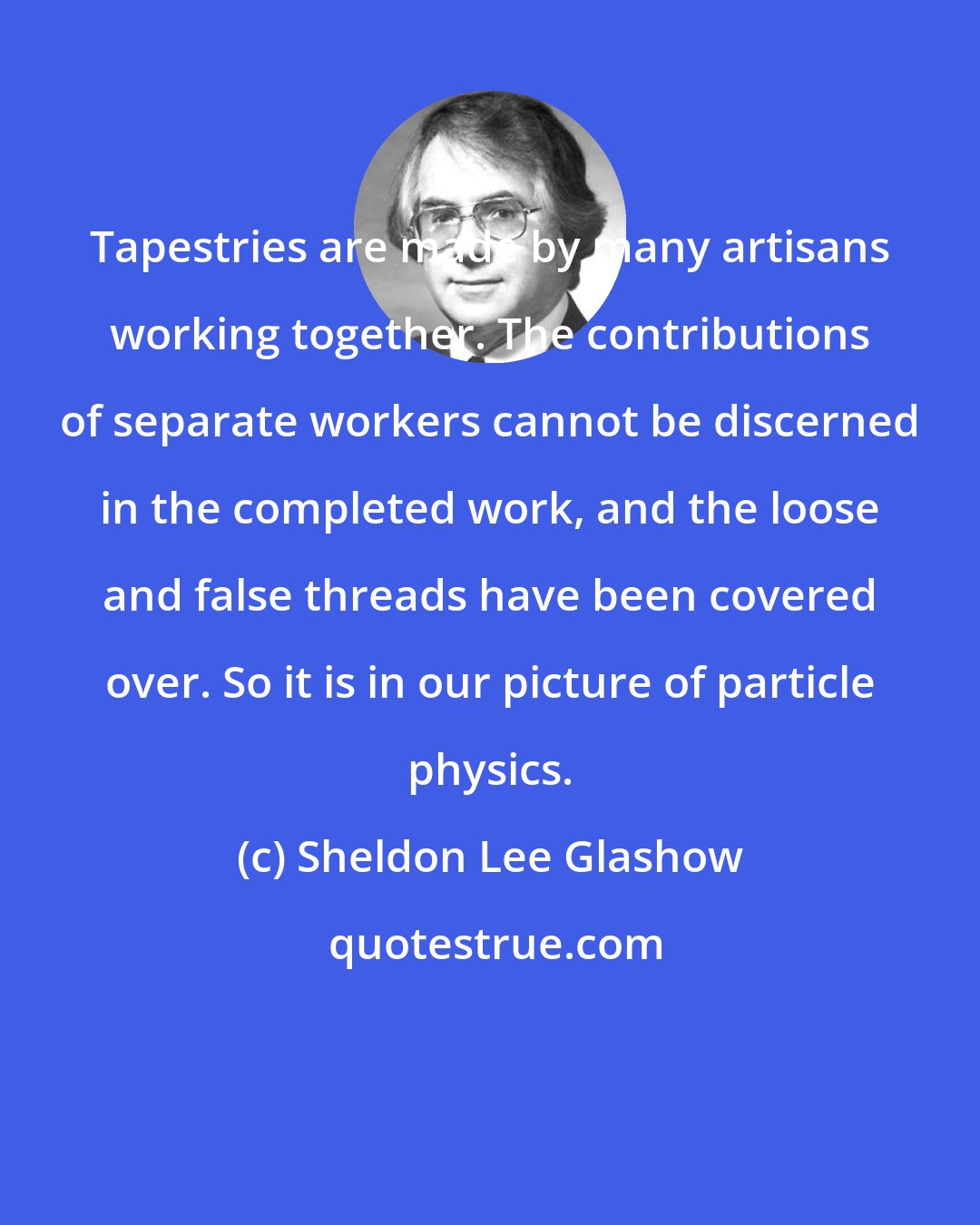 Sheldon Lee Glashow: Tapestries are made by many artisans working together. The contributions of separate workers cannot be discerned in the completed work, and the loose and false threads have been covered over. So it is in our picture of particle physics.