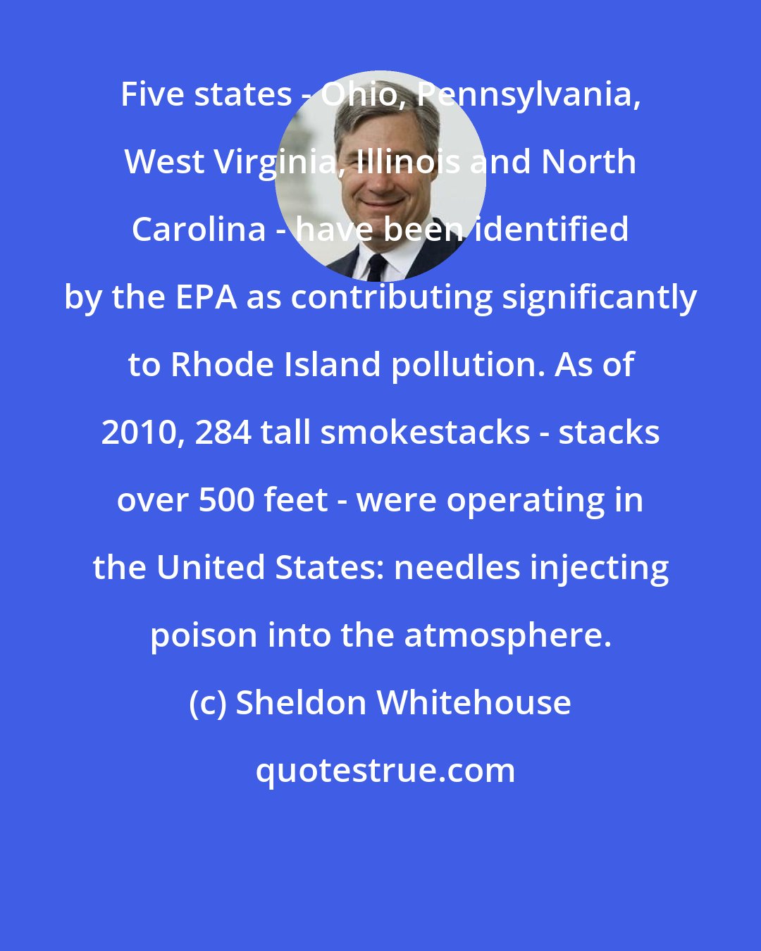 Sheldon Whitehouse: Five states - Ohio, Pennsylvania, West Virginia, Illinois and North Carolina - have been identified by the EPA as contributing significantly to Rhode Island pollution. As of 2010, 284 tall smokestacks - stacks over 500 feet - were operating in the United States: needles injecting poison into the atmosphere.